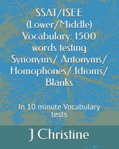 SSAT/ISEE (Lower/Middle) Vocabulary: 1500 words testing Synonyms/ Antonyms/ Homophones/ Idioms/ Blanks: In 10 minute Vocabulary tests, written by J Christine