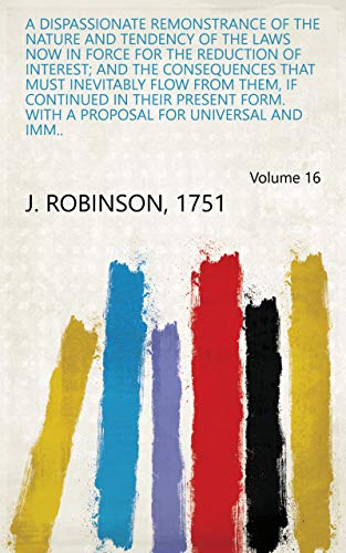 Read A Dispassionate Remonstrance of the Nature and Tendency of the Laws Now in Force for the Reduction of Interest; and the Consequences that Must Inevitably ... Proposal for Universal and Imm.. Volume 16, written by 1751 J. Robinson