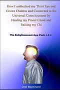 Read How I unblocked my Third Eye and Crown Chakras and Connected to the Universal Consciousness by Healing my Pineal Gland and Raising my Chi: The Enlightenment App Parts 1 & 2, written by Joel Blanchard Read How I unblocked my Third Eye and Crown Chakras and Connected to the Universal Consciousness by Healing my Pineal Gland and Raising my Chi: The Enlightenment App Parts 1 & 2, written by Joel Blanchard