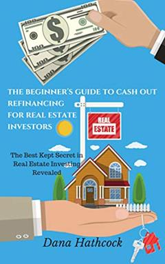 The Beginner's Guide to Cash Out Refinancing for Real Estate Investors: The Best Kept Secret in Real Estate Investing Revealed, written by Dana Hathcock