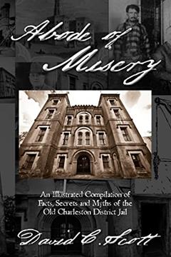 Abode of Misery: An Illustrated Compilation of Facts, Secrets and Myths of the Old Charleston District Jail, written by David C. Scott