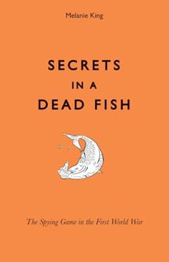 Secrets in a Dead Fish: The Spying Game in the First World War, written by Melanie King