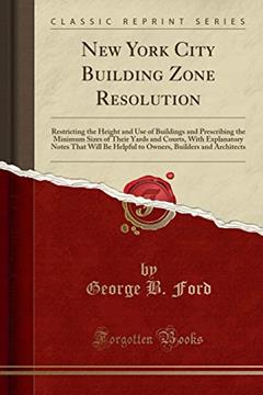 New York City Building Zone Resolution: Restricting the Height and Use of Buildings and Prescribing the Minimum Sizes of Their Yards and Courts, With ... Builders and Architects (Classic Reprint), written by George B. Ford