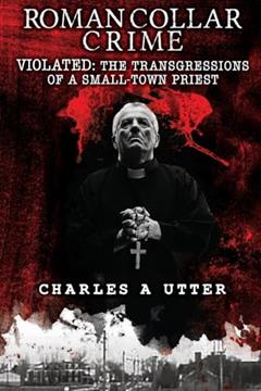Roman Collar Crime: VIOLATED: The Transgressions of a Small-Town Priest, written by Charles A Utter