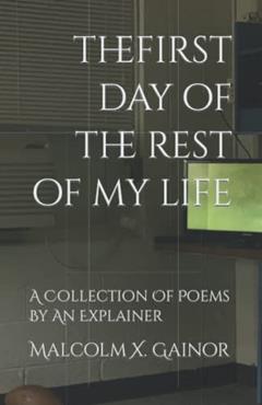 The First Day Of The Rest Of My Life: A Collection Of Poems By An Explainer, written by Malcolm X. Gainor