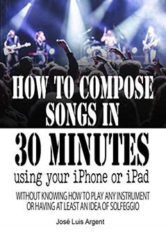 HOW TO COMPOSE SONGS IN 30 MINUTES USING YOUR IPHONE OR IPAD: with GarageBand, without knowing how to play any instrument or having at least an idea of Sol-fa, written by José Luis Argent Martinez