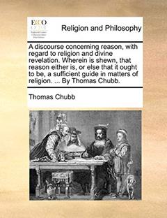 A discourse concerning reason, with regard to religion and divine revelation. Wherein is shewn, that reason either is, or else that it ought to be, a ... in matters of religion. ... By Thomas Chubb., written by Thomas Chubb