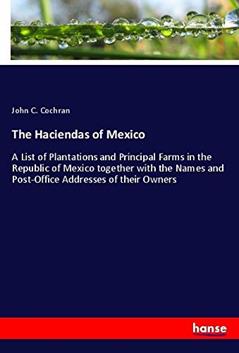 The Haciendas of Mexico: A List of Plantations and Principal Farms in the Republic of Mexico together with the Names and Post-Office Addresses of their Owners, written by John C. Cochran Cochran