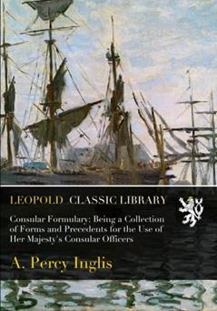 Consular Formulary: Being a Collection of Forms and Precedents for the Use of Her Majesty's Consular Officers, written by A. Percy Inglis