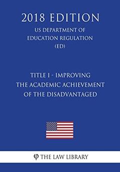 Title I - Improving the Academic Achievement of the Disadvantaged (US Department of Education Regulation) (ED) (2018 Edition), written by The Law Library