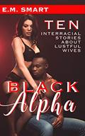 Read BLACK ALPHA: TEN INTERRACIAL STORIES ABOUT LUSTFUL WIVES (INTERRACIAL EROTICA ANTHOLOGIES Book 4), written by E.M. SMART Read BLACK ALPHA: TEN INTERRACIAL STORIES ABOUT LUSTFUL WIVES (INTERRACIAL EROTICA ANTHOLOGIES Book 4), written by E.M. SMART