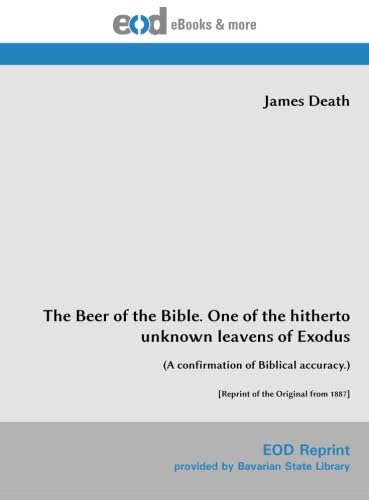 Read The Beer of the Bible. One of the hitherto unknown leavens of Exodus: (A confirmation of Biblical accuracy.) [Reprint of the Original from 1887], written by James Death