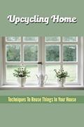 Read Upcycling Home: Techniques To Reuse Things In Your House, written by Lou Learned