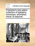 Read Frobisher's New Select Collection of Epitaphs; Humorous, Whimsical, Moral, & Satyrical., written by Multiple Contributors