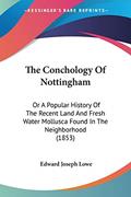 Read The Conchology Of Nottingham: Or A Popular History Of The Recent Land And Fresh Water Mollusca Found In The Neighborhood (1853), written by Edward Joseph Lowe