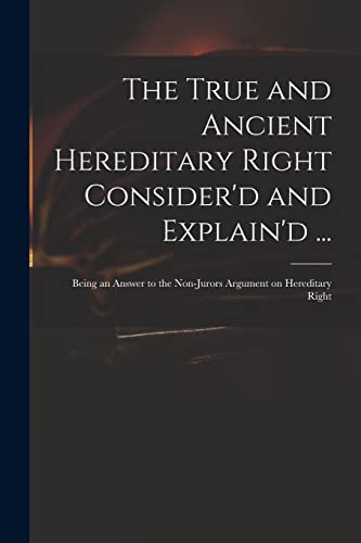 Read The True and Ancient Hereditary Right Consider'd and Explain'd ...: Being an Answer to the Non-jurors Argument on Hereditary Right, written by Anonymous