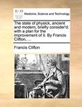 Read The State of Physick, Ancient and Modern, Briefly Consider'd: With a Plan for the Improvement of It. by Francis Clifton, ..., written by Francis Clifton