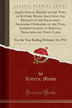 264th Annual Report of the Town of Kittery, Maine, Including the Reports of the Selectmen, Assessors, Overseers of the Poor, Superintendent of ... Ending February 14, 1912 (Classic Reprint), written by Kittery; Maine