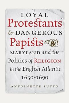 Loyal Protestants and Dangerous Papists: Maryland and the Politics of Religion in the English Atlantic, 1630-1690 (Early American Histories), written by Antoinette Sutto