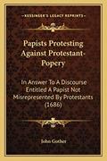 Read Papists Protesting Against Protestant-Popery: In Answer To A Discourse Entitled A Papist Not Misrepresented By Protestants (1686), written by John Gother