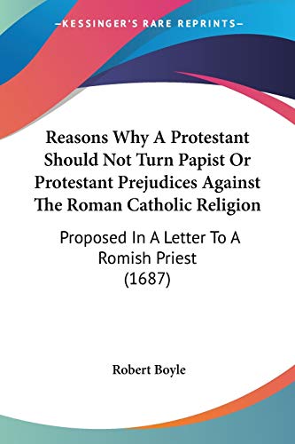 Read Reasons Why A Protestant Should Not Turn Papist Or Protestant Prejudices Against The Roman Catholic Religion: Proposed In A Letter To A Romish Priest (1687), written by Robert Boyle