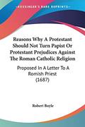 Read Reasons Why A Protestant Should Not Turn Papist Or Protestant Prejudices Against The Roman Catholic Religion: Proposed In A Letter To A Romish Priest (1687), written by Robert Boyle Read Reasons Why A Protestant Should Not Turn Papist Or Protestant Prejudices Against The Roman Catholic Religion: Proposed In A Letter To A Romish Priest (1687), written by Robert Boyle