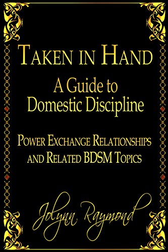 Read Taken In Hand: A Guide to Domestic Discipline, Power Exchange Relationships and Related BDSM Topics, written by Jolynn Raymond