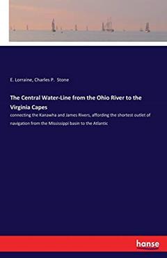 The Central Water-Line from the Ohio River to the Virginia Capes: connecting the Kanawha and James Rivers, affording the shortest outlet of navigation from the Mississippi basin to the Atlantic, written by E Lorraine; Charles P Stone