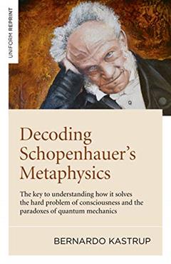 Decoding Schopenhauer's Metaphysics: The Key to Understanding How It Solves the Hard Problem of Consciousness and the Paradoxes of Quantum Mechanics, written by Bernardo Kastrup