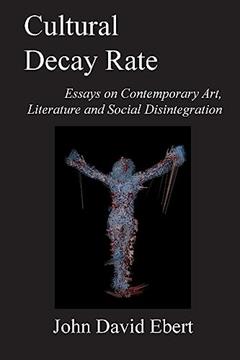 Cultural Decay Rate: Essays on Contemporary Art, Literature and Social Disintegration, written by John David Ebert