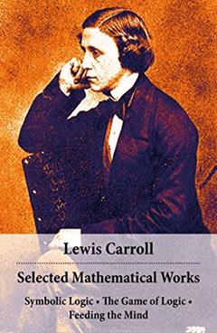 Selected Mathematical Works: Symbolic Logic + The Game of Logic + Feeding the Mind: by Charles Lutwidge Dodgson, alias Lewis Carroll, written by Lewis Carroll